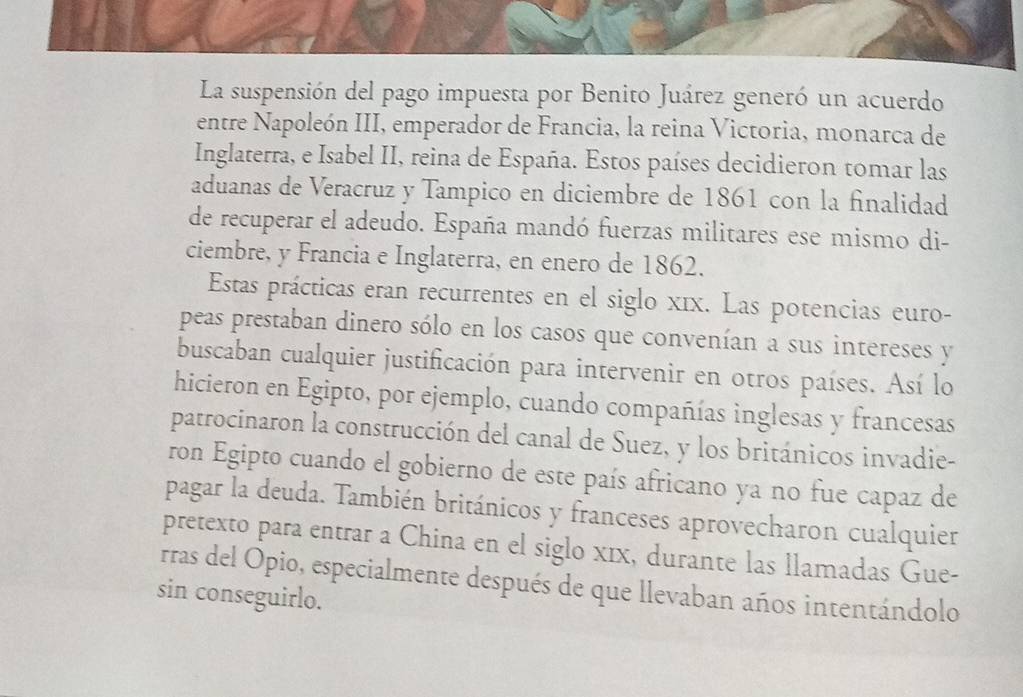 La suspensión del pago impuesta por Benito Juárez generó un acuerdo 
entre Napoleón III, emperador de Francia, la reina Victoria, monarca de 
Inglaterra, e Isabel II, reina de España. Estos países decidieron tomar las 
aduanas de Veracruz y Tampico en diciembre de 1861 con la finalidad 
de recuperar el adeudo. España mandó fuerzas militares ese mismo di- 
ciembre, y Francia e Inglaterra, en enero de 1862. 
Estas prácticas eran recurrentes en el siglo xīx. Las potencias euro- 
peas prestaban dinero sólo en los casos que convenían a sus intereses y 
buscaban cualquier justificación para intervenir en otros países. Así lo 
hicieron en Egipto, por ejemplo, cuando compañías inglesas y francesas 
patrocinaron la construcción del canal de Suez, y los británicos invadie- 
ron Egipto cuando el gobierno de este país africano ya no fue capaz de 
pagar la deuda. También británicos y franceses aprovecharon cualquier 
pretexto para entrar a China en el siglo xīx, durante las llamadas Gue- 
rras del Opio, especialmente después de que llevaban años intentándolo 
sin conseguirlo.