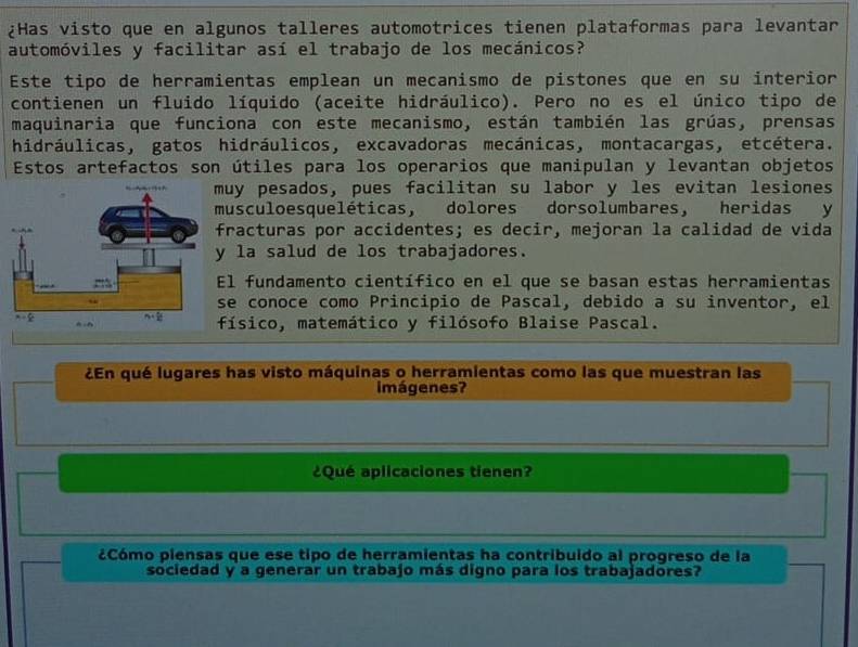 ¿Has visto que en algunos talleres automotrices tienen plataformas para levantar
automóviles y facilitar así el trabajo de los mecánicos?
Este tipo de herramientas emplean un mecanismo de pistones que en su interior
contienen un fluido líquido (aceite hidráulico). Pero no es el único tipo de
maquinaria que funciona con este mecanismo, están también las grúas, prensas
hidráulicas, gatos hidráulicos, excavadoras mecánicas, montacargas, etcétera.
Estos artefactos son útiles para los operarios que manipulan y levantan objetos
uy pesados, pues facilitan su labor y les evitan lesiones
usculoesqueléticas, dolores dorsolumbares, heridas y
racturas por accidentes; es decir, mejoran la calidad de vida
la salud de los trabajadores.
l fundamento científico en el que se basan estas herramientas
e conoce como Principio de Pascal, debido a su inventor, el
ísico, matemático y filósofo Blaise Pascal.
¿En qué lugares has visto máquinas o herramientas como las que muestran las
imágenes?
¿Qué aplicaciones tienen?
¿Cómo piensas que ese tipo de herramientas ha contribuido al progreso de la
sociedad y a generar un trabajo más digno para los trabajadores?