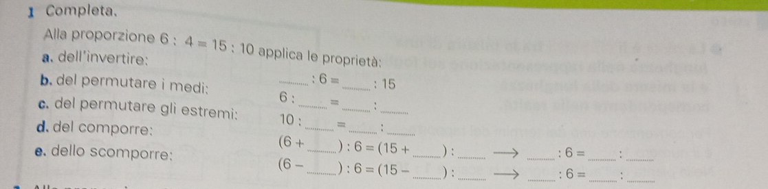 Completa. 
Alla proporzione 6:4=15:10 applica le proprietà: 
a. dell'invertire:
6= :15
b. del permutare i medi: _6 : =_ : 
_ 
c. del permutare gli estremi: 10 :_ =_ 
d. del comporre: __:_
(6+ ) : 6=(15+ ) : 
_. 6= _ :_ 
e. dello scomporre: __) : 6=(15- __ ) :__
(6-
_. 6= _:_