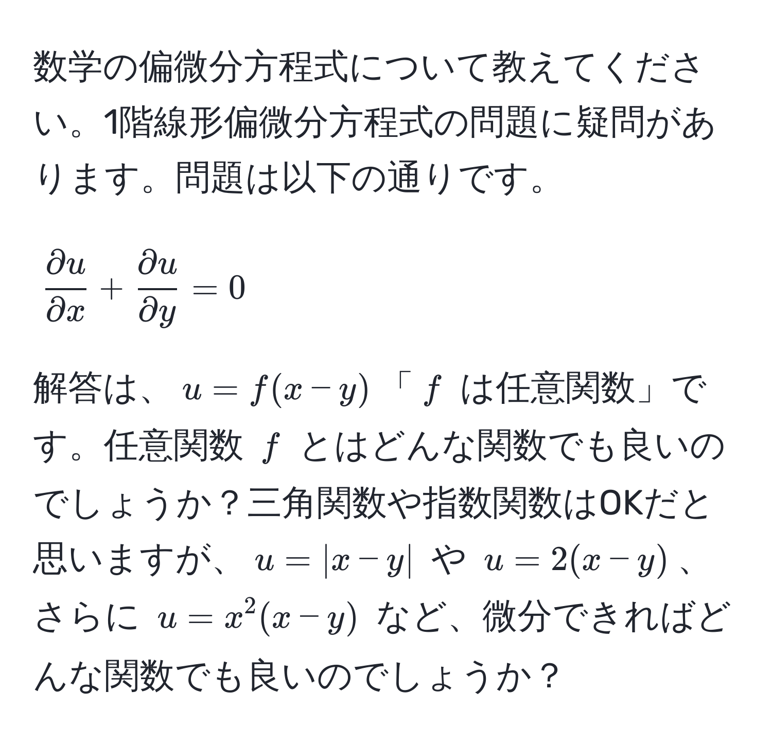 数学の偏微分方程式について教えてください。1階線形偏微分方程式の問題に疑問があります。問題は以下の通りです。  
[
 partial u/partial x  +  partial u/partial y  = 0
]  
解答は、( u = f(x-y) )「( f ) は任意関数」です。任意関数 ( f ) とはどんな関数でも良いのでしょうか？三角関数や指数関数はOKだと思いますが、( u = |x-y| ) や ( u = 2(x-y) )、さらに ( u = x^2(x-y) ) など、微分できればどんな関数でも良いのでしょうか？