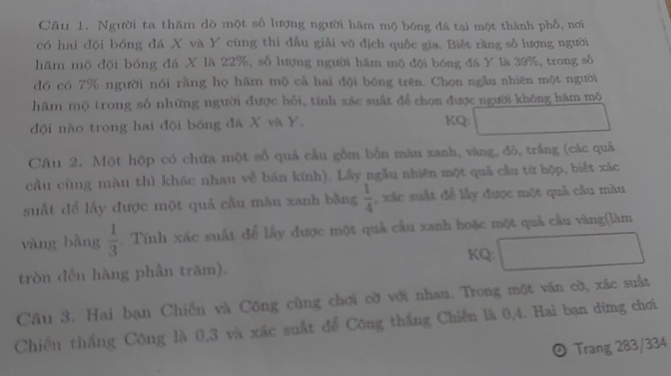 Cầu 1. Người ta thăm dò một số lượng người hâm mộ bóng đá tại một thành phố, nơi 
có hai đội bóng đá X và Y cùng thi đầu giải vô địch quốc gia. Biết rằng số lượng người 
hăm mộ đội bóng đá X là 22%, số lượng người hâm mộ đội bóng đá Y là 39%, trong số 
đó có 7% người nói rằng họ hãm mộ cả hai đội bóng trên. Chọn ngẫu nhiên một người 
hâm mộ trong số những người được hồi, tính xác suất để chọn được người không hâm mộ 
đội nào trong hai đội bóng đá X và Y.
KQ:□
Câu 2. Một hộp có chứa một số quả cầu gồm bốn màu xanh, vàng, đỏ, trắng (các quả 
cầu cùng màu thì khác nhau về bán kính). Lấy ngẫu nhiên một quả cầu từ hộp, biết xác 
suất để lấy được một quả cầu màu xanh bằng  1/4  , xác suất để lấy được một quả cầu màu 
vàng bằng  1/3 . Tính xác suất để lấy được một quả cầu xanh hoặc một quả cầu vàng(làm 
KQ: □ 
tròn đến hàng phần trăm). 
Cầu 3. Hai bạn Chiến và Công cùng chơi cờ với nhau. Trong một ván cờ, xác suất 
Chiến thắng Công là 0, 3 và xác suất để Công thắng Chiến là 0,4. Hai bạn dừng chơi 
D Trang 283/334