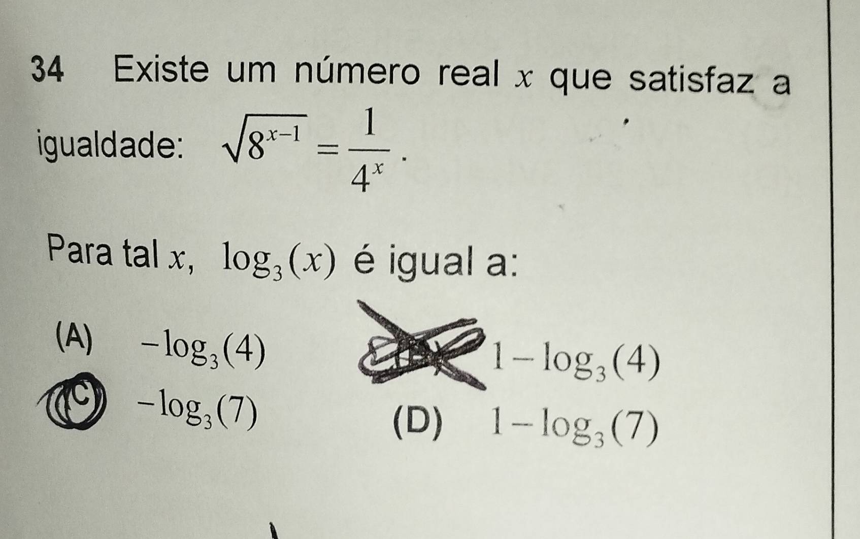 Existe um número real x que satisfaz a
igualdade: sqrt(8^(x-1))= 1/4^x . 
Para tal x, log _3(x) é igual a:
(A) -log _3(4)
1-log _3(4)
1 -log _3(7)
(D) 1-log _3(7)