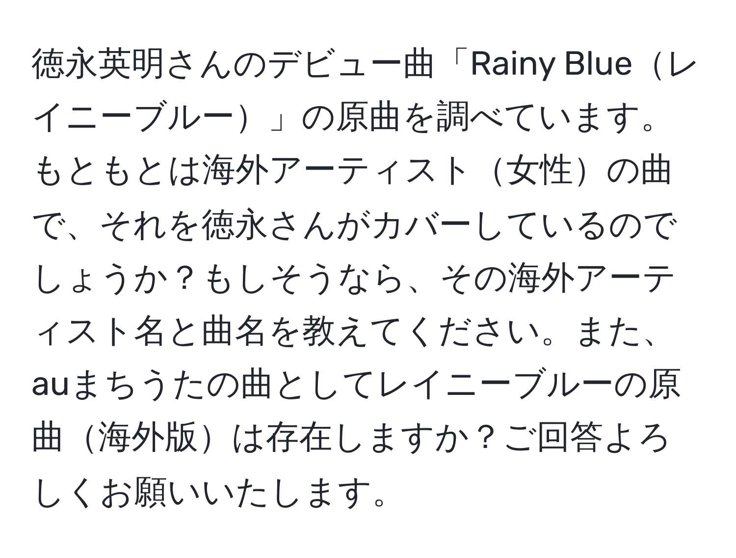 徳永英明さんのデビュー曲「Rainy Blueレイニーブルー」の原曲を調べています。もともとは海外アーティスト女性の曲で、それを徳永さんがカバーしているのでしょうか？もしそうなら、その海外アーティスト名と曲名を教えてください。また、auまちうたの曲としてレイニーブルーの原曲海外版は存在しますか？ご回答よろしくお願いいたします。