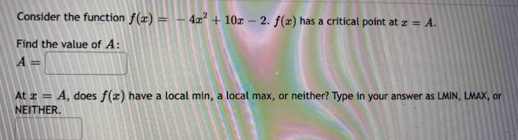 Consider the function f(x)=-4x^2+10x-2. f(x) has a critical point at x=A. 
Find the value of A :
A=□
At x=A , does f(x) have a local min, a local max, or neither? Type in your answer as LMIN, LMAX, or 
nEITHER.