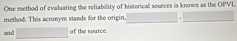 One method of evaluating the reliability of historical sources is known as the OPVL 
method. This acronym stands for the origin, _,_ 
and □ of the source.