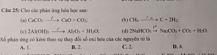 Cho các phản ứng hóa học sau:
(a) CaCO_3xrightarrow I°CaO+CO_2; (b) CH_4xrightarrow t^0,xtC+2H_2; 
(c) 2Al(OH)_3xrightarrow t°Al_2O_3+3H_2O; (d) 2NaHCO_3xrightarrow t^0Na_2CO_3+CO_2+H_2O. 
Số phản ứng có kèm theo sự thay đổi số oxi hóa của các nguyên tử là
A. 1. B. 2. C. 2. D. 4.