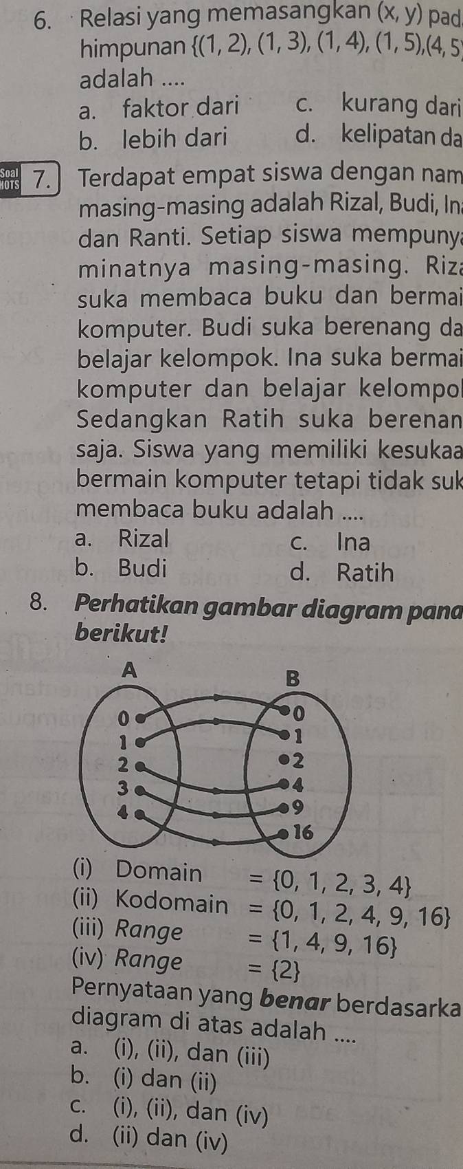 ·Relasi yang memasangkan (x,y) pad
himpunan  (1,2),(1,3),(1,4),(1,5),(4,5)
adalah ....
a. faktor dari c. kurang dari
b. lebih dari d. kelipatan da
1875 7. Terdapat empat siswa dengan nam
masing-masing adalah Rizal, Budi, In
dan Ranti. Setiap siswa mempuny
minatnya masing-masing. Riz
suka membaca buku dan bermai
komputer. Budi suka berenang da
belajar kelompok. Ina suka bermai
komputer dan belajar kelompo
Sedangkan Ratih suka berenan
saja. Siswa yang memiliki kesukaa
bermain komputer tetapi tidak suk
membaca buku adalah ....
a. Rizal c. Ina
b. Budi d. Ratih
8. Perhatikan gambar diagram pana
berikut!
(i) Domain = 0,1,2,3,4
(ii) Kodomain = 0,1,2,4,9,16
(iii) Range = 1,4,9,16
(iv) Range = 2
Pernyataan yang benær berdasarka
diagram di atas adalah ....
a. (i), (ii), dan (iii)
b. (i) dan (ii)
c. (i), (ii), dan (iv)
d. (ii) dan (iv)