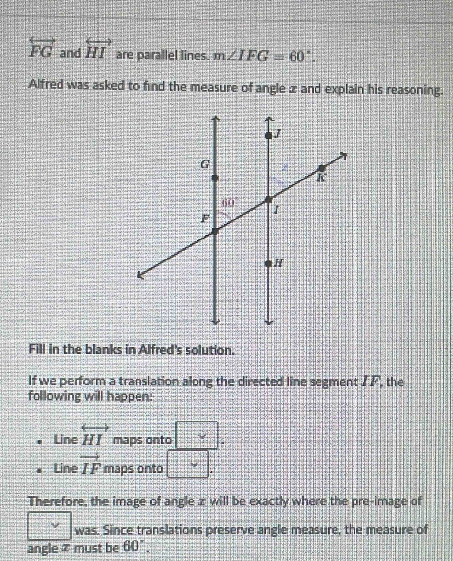 overleftrightarrow FG and overleftrightarrow HI are parallel lines. m∠ IFG=60°.
Alfred was asked to find the measure of angle z and explain his reasoning.
Fill in the blanks in Alfred's solution.
If we perform a translation along the directed line segment IF, the
following will happen:
Line overleftrightarrow HI maps onto
Line vector IF maps onto
Therefore, the image of angle z will be exactly where the pre-image of
was. Since translations preserve angle measure, the measure of
angle ⑦ must be 60°.