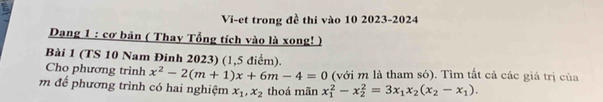 Vi-et trong đề thi vào 10 2023-2024
Dang 1 : cơ bản ( Thay Tổng tích vào là xong! )
Bài 1 (TS 10 Nam Đinh 2023) (1,5 điểm).
Cho phương trình x^2-2(m+1)x+6m-4=0 (với m là tham só). Tìm tất cả các giá trị của
m để phương trình có hai nghiệm x_1, x_2 thoá mãn x_1^(2-x_2^2=3x_1)x_2(x_2-x_1).