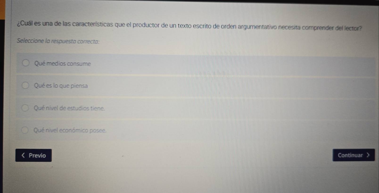 ¿Cuál es una de las características que el productor de un texto escrito de orden argumentativo necesita comprender del lector?
Seleccione la respuesta correcta:
Qué medios consume
Qué es lo que piensa
Qué nivel de estudios tiene.
Qué nivel económico posee.
Previo Continuar >