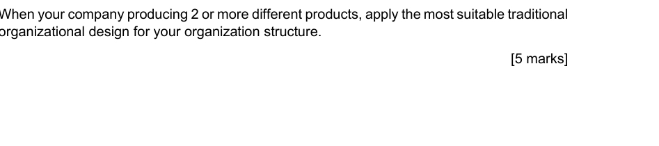 When your company producing 2 or more different products, apply the most suitable traditional 
organizational design for your organization structure. 
[5 marks]