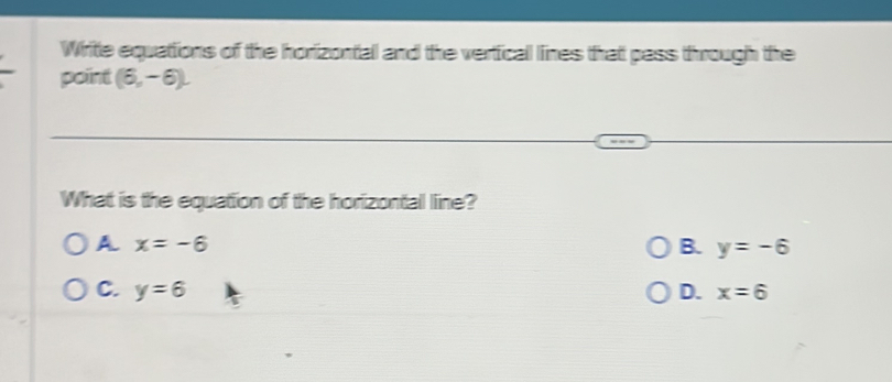 Write equations of the horizontal and the vertical lines that pass through the
point (6,-6). 
What is the equation of the horizontal line?
A x=-6
B. y=-6
C. y=6 D. x=6