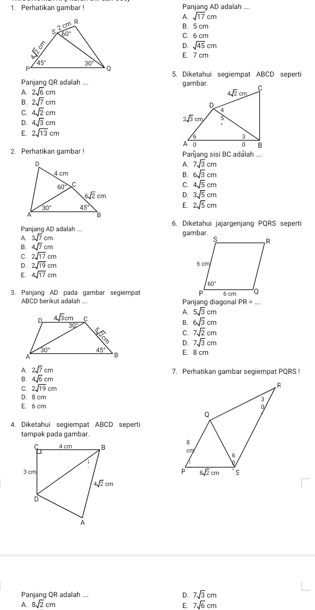 Perhatikan gambar ! Panjang AD adalah ....
A. sqrt(17)cm
B. 5 cm
C. 6 cm
D. sqrt(45)cm
E. 7 cm
5. Diketahui segiempat ABCD seperti
Panjang QR adalah ....
A. 2sqrt(6)cm
B. 2sqrt(7)cm
C. 4sqrt(2)cm
D. 4sqrt(3)cm
E. 2sqrt(13)cm
2. Perhatikan gambar ! Panang sisi BC adalah ....
A. 7sqrt(3)cm
B. 6sqrt(3)cm
C. 4sqrt(5)cm
D. 3sqrt(5)cm
E. 2sqrt(5)cm
6. Diketahui jajargenjang PQRS seperti
Panjang AD adalah
A. 3sqrt(7)cm
B. 4sqrt(7)cm
C. 2sqrt(17)cm
D. 2sqrt(19)cm
E. 4sqrt(17)cm
3. Panjang AD pada gambar segiempat 
ABCD berikut adalah .... Panjang diagonal PR= _
A.
5sqrt(3)cm
B. 6sqrt(3)cm
C. 7sqrt(2)cm
D. 7sqrt(3)cm
E. 8 cm
A. 2sqrt(7)cm 7. Perhatikan gambar segiempat PQRS !
B. 4sqrt(6)cm
C. 2sqrt(19)cm
D. 8 cm
E. 6 cm 
4. Diketahui segiempat ABCD seperti
tampak pada gambar.
Panjang QR adalah .... D. 7sqrt(3)cm
A. 8sqrt(2)cm E. 7sqrt(6)cm