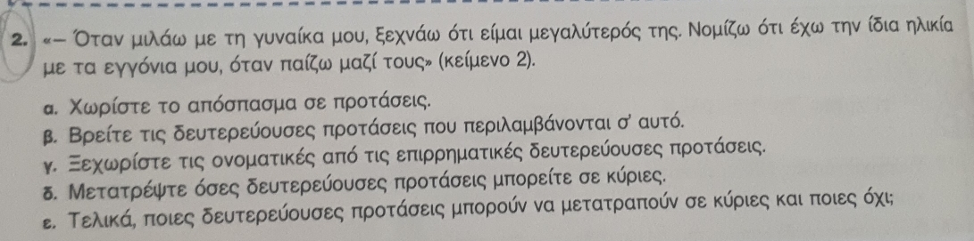 «- Оταν μιλάω με τη γυναίκα μου, ξεχνάω ότι είμαι μεγαλύτερός της. Νομίζω ότι έχω την ίδια ηλικία 
με τα εγγόνια μου, όταν παίζω μαζί τουςν (κείμενο 2). 
α. Χωρίστε το απόσπασμα σε προτάσεις. 
β. Βρείτε τις δευτερεύουσες προτάσεις που περιλαμβάνονται σ αυτό. 
γ. Ξεχωρίστε τις ονοματικές από τις επιρρηματικές δευτερεύουσες προτάσεις. 
δ. Μετατρέψτε όσες δευτερεύουσες προτάσεις μπορείτε σε κύριες. 
ε. Τελικάη ποιες δευτερεύουσες προτάσεις μπορούν να μετατραπούν σε κύριες και ποιες όχι;