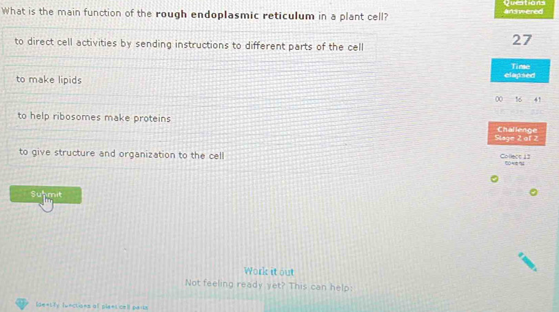 Questions
What is the main function of the rough endoplasmic reticulum in a plant cell? answered
to direct cell activities by sending instructions to different parts of the cell
27
Time
to make lipids elapsed
00 16 41
to help ribosomes make proteins Challenge
Slage 2 al 2
to give structure and organization to the cell Collece 13
Suhmit
Work it out
Not feeling ready yet? This can help:
dently functions of piseti cel pars