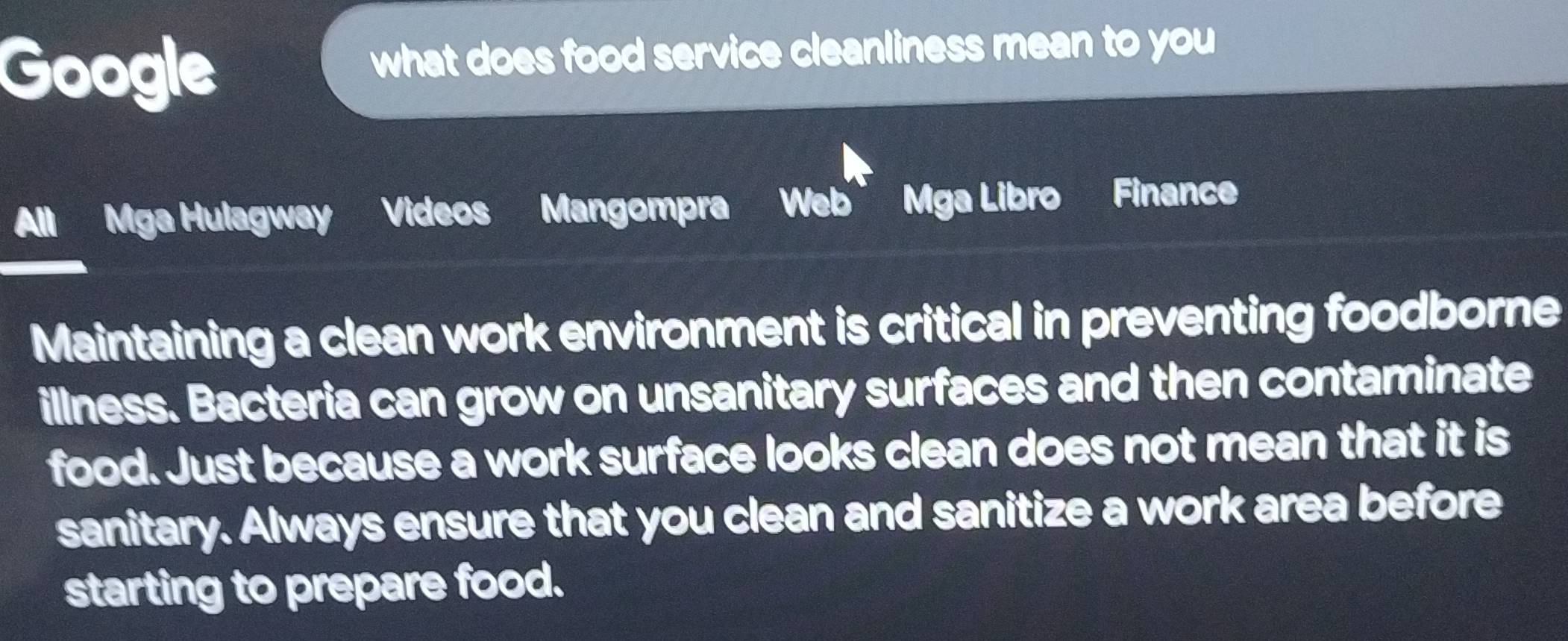 Google what does food service cleanliness mean to you 
Mga Hulagway Videos Mangompra Web' Mga Libro Finance 
Maintaining a clean work environment is critical in preventing foodborne 
illness. Bacteria can grow on unsanitary surfaces and then contaminate 
food. Just because a work surface looks clean does not mean that it is 
sanitary. Always ensure that you clean and sanitize a work area before 
starting to prepare food.