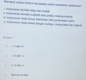 Manakah antara berikut merupakan doktrin pemikiran relativisme?
i. Kebenaran bersifat tetap dan mutlak
iii. Kebenaran bersifat subjektif atas pelaku masing-masing
iii. Kebenaran tidak hanya ditentukan oleh pembuktian sains
iv. Kebenaran tidak terkait dengan budaya, masyarakat dan sejarah
Answer :
í, ii dan iii
í, iii dan iv
Ii, Iiii dan iv
Semua di atas