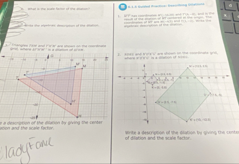 What is the scale factor of the dilation?   6.1.5 Guided Practice: Describing Dilations d
1. 4overline -y has coordimates M'(-16.20) and T(4,-8) and is the
M(-4,5)
Write the algebraic description of the dilation. coordinates of AIT are result of the dilation of ST centered at the origin. The and T(1,-1 e  t 
algebrale description of the dilation.
grid , where arr's  Triangles THM and T'HA      e  s h o  n   o n   t    r o n r   i a   
2. NDKG and N'D'K'G' ltion of    K G  are shown on the coordinate grld.
N'N'B'C'C'.I.
e a description of the dilation by giving the center
ation and the scale factor.  Write a description of the dilation by giving the cente
of dilation and the scale factor.