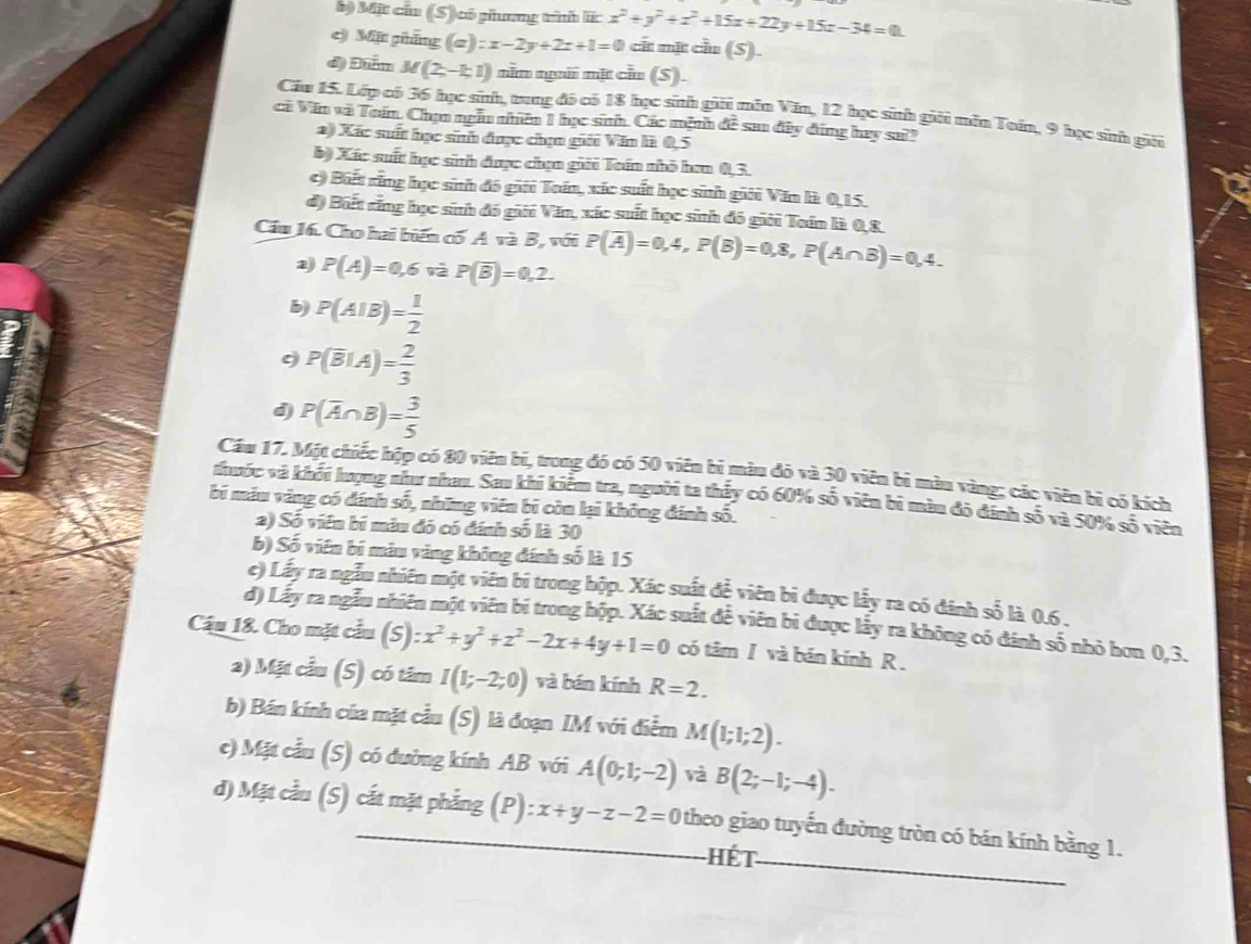 Mặt cầu (S) có phưưng tình lĩ: x^2+y^2+z^2+15x+22y+15z-34=0
e) Mặt pháng (a) :x-2y+2z+1=0 cất mặt cầu (S).
d) Đẩm M(2,-1;1) năn ngii mặt cần (S).
Cầu 15. Lớp có 36 học sinh, trung đó có 18 học sith gii mẫn Văn, 12 học sinh giải mẫn Toán, 9 học sinh gii
cả Văn và Toán. Chạn ngàn nhên 1 học sih. Các mệnh đề sau đây đứng hey sa!?
2) Xác suất học sinh được chọn giải Văn là 0,5
b) Xác suất học sinh được chạn gii Toán nhỏ hơn 0,3.
c) Biết răng học sinh đô giải Toán, xác suất học sinh giải Văn là 0,15.
đ) Biết rằng học sinh đó giới Văn, xác suất học sinh đó giới Toán là 0,8
Cầu 16. Cho hai biến cố A và B, với P(overline A)=0,4,P(B)=0,8,P(A∩ B)=0,4.
P(A)=0,6voverline aP(overline B)=0,2.
b) P(AIB)= 1/2 
9 P(overline BIA)= 2/3 
d P(overline A∩ B)= 3/5 
Cầu 17. Một chiếc hộp có 80 viên bí, trong đó có 50 viên bị màu đó và 30 viên bì màu vàng; các viên bì có kích
thuốc và khỏi hượng như nhau. Sau khi kiểm tra, người ta thấy có 60% số viên bi màu đô đinh số và 50% số viên
bí máu vàng có đánh số, những viên bị còn lại không đánh số.
2) Số viên bí màu đó có đính số là 30
b) Số viên bí màu vàng không đánh số là 15
c) Lấy ra ngẫu nhiên một viên bi trong hộp. Xác suất đễ viên bi được lấy ra có đánh số là 0.6 .
d) Lấy ra ngẫu nhiên một viên bí trong hộp. Xác suất đễ viên bi được lấy ra không có đánh số nhỏ hơn 0,3.
Cầâu 18. Cho mặt cầu (S):x^2+y^2+z^2-2x+4y+1=0 có tâm I và bán kính R .
2) Mặt cầu (S) có tâm I(1;-2;0) và bán kính R=2.
b) Bán kính của mặt cầu (S) là đoạn IM với điễm M(1;1;2).
c) Mặt cầu (S) có đường kính AB với A(0;1;-2) và B(2;-1;-4).
d) Mặt cầu (S) cắt mặt phẳng (P) :x+y-z-2=0 theo giao tuyến đường tròn có bán kính bằng 1.
Hết