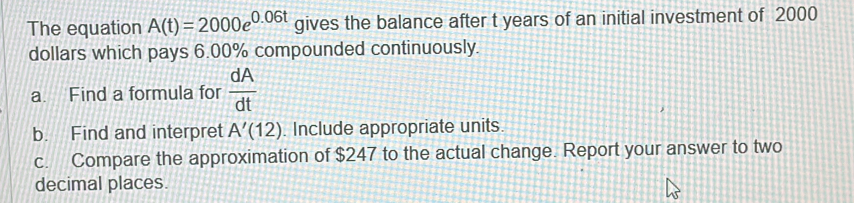 The equation A(t)=2000e^(0.06t) gives the balance after t years of an initial investment of 2000
dollars which pays 6.00% compounded continuously. 
a. Find a formula for  dA/dt 
b. Find and interpret A'(12). Include appropriate units. 
c. Compare the approximation of $247 to the actual change. Report your answer to two 
decimal places.