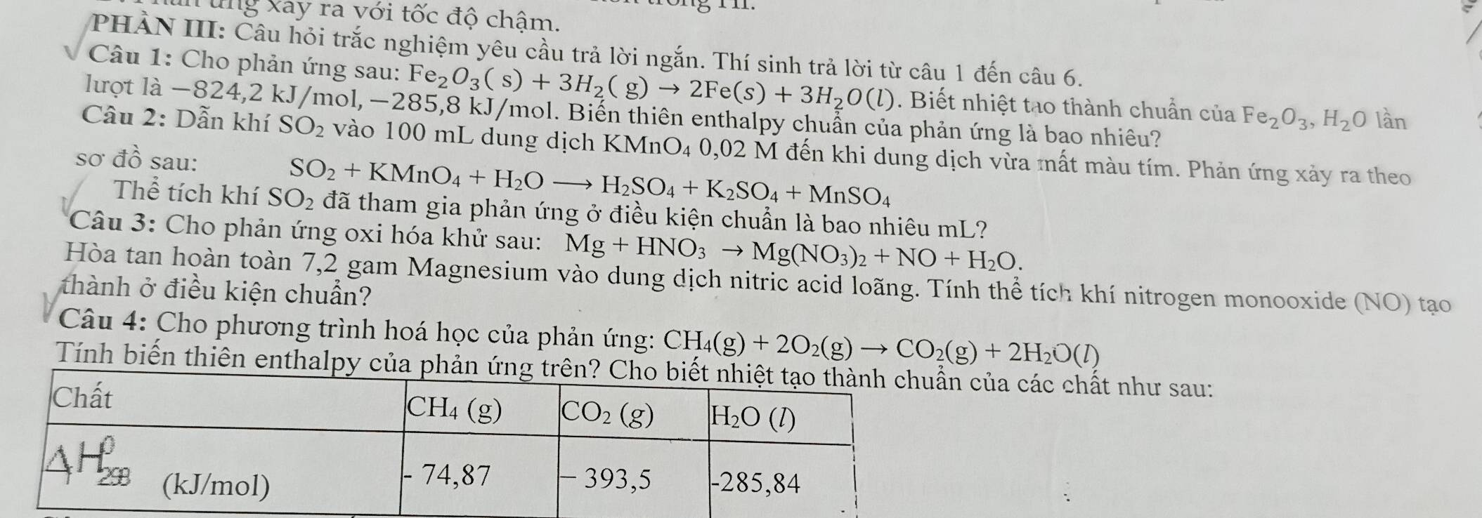 ung xay ra với tốc độ chậm.
PHẢN III: Câu hỏi trắc nghiệm yêu cầu trả lời ngắn. Thí sinh trả lời từ câu 1 đến câu 6.
Câu 1: Cho phản ứng sau: Fe_2O_3(s)+3H_2(g)to 2Fe(s)+3H_2O(l). Biết nhiệt tạo thành chuẩn của Fe_2O_3,H_2O lần
llượt là -824,2 kJ/mol,−285,8 kJ/mol. Biến thiên enthalpy chuẩn của phản ứng là bao nhiêu?
Câu 2: Dẫn khí SO_2 vào 100 mL dung dịch KMnO₄ 0,02 M đến khi dung dịch vừa mất màu tím. Phản ứng xảy ra theo
sơ đồ sau:
SO_2+KMnO_4+H_2Oto H_2SO_4+K_2SO_4+MnSO_4
Thể tích khí SO_2 đã tham gia phản ứng ở điều kiện chuẩn là bao nhiêu mL?
Câu 3: Cho phản ứng oxi hóa khử sau: Mg+HNO_3to Mg(NO_3)_2+NO+H_2O.
Hòa tan hoàn toàn 7,2 gam Magnesium vào dung dịch nitric acid loãng. Tính thể tích khí nitrogen monooxide (NO) tạo
thành ở điều kiện chuẩn?
Câu 4: Cho phương trình hoá học của phản ứng: CH_4(g)+2O_2(g)to CO_2(g)+2H_2O(l)
Tính biến thiên enthalpy của của các chất như sau: