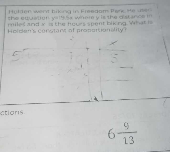 Holden went biking in Freedom Park. He useci 
the equation y=19.5x where y is the distance in 
miles and x is the hours spent biking. What is 
Holden's constant of proportionality? 
ctions.
6 9/13 