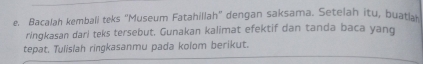 Bacalah kemball teks “Museum Fatahillah” dengan saksama. Setelah itu, buatla 
ringkasan dari teks tersebut. Gunakan kalimat efektif dan tanda baca yang 
tepat. Tulislah ringkasanmu pada kolom berikut.