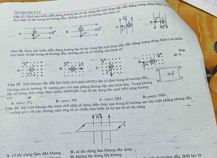 Hình nào biểu diển đúng hướng lực từ tác dụng lên một đoạn dây dẫn thẳng mang đòng điện 1 có ở
Tài liệu Vật lí 12
như hình vẽ đặt trong từ trường đờng sức từ có hướng như nh về
F 1
D.
overline YB
Cầu 28. Hình nào biểu diễn đúng hướng lực từ tác dụng lên một đoạn dây dẫn thẳng mang dòng điện I có chiều
như hình vẽ đặt trong từ trường đều, đường sức từ có hướng như hình vẽ
Đáp
overline B án A
D. I^(*)
B.
C.
P
A.
N
otimes vector B
Câu 29. Một khung dây dẫn kín hình chữ nhật MNPQ đặt cổ định trong từ trường đều.
Q
Hướng của từ trường B vuông góc với mặt phẳng khung dây như hình bên. Trong khung M
dây có dòng điện chạy theo chiều MNPQM. Lực từ tác dụng lên cạnh MN cùng hướng
với
D. vecto NM .
A. vectσ PQ . B. vecto NP . C. vecto QM .
Câu 30. Đặt một khung dây hình chữ nhật có dòng điện chạy qua trong từ trường sao cho mặt phẳng khung dây
vuông góc với các đường cảm ứng từ có chiều như hình vẽ thì lực từ có tác dụng
A. có tác dụng làm dãn khung. B. có tác dụng làm khung dây quay.
D. không tác dụng lên khung.  từ trường đều. Biết lực từ