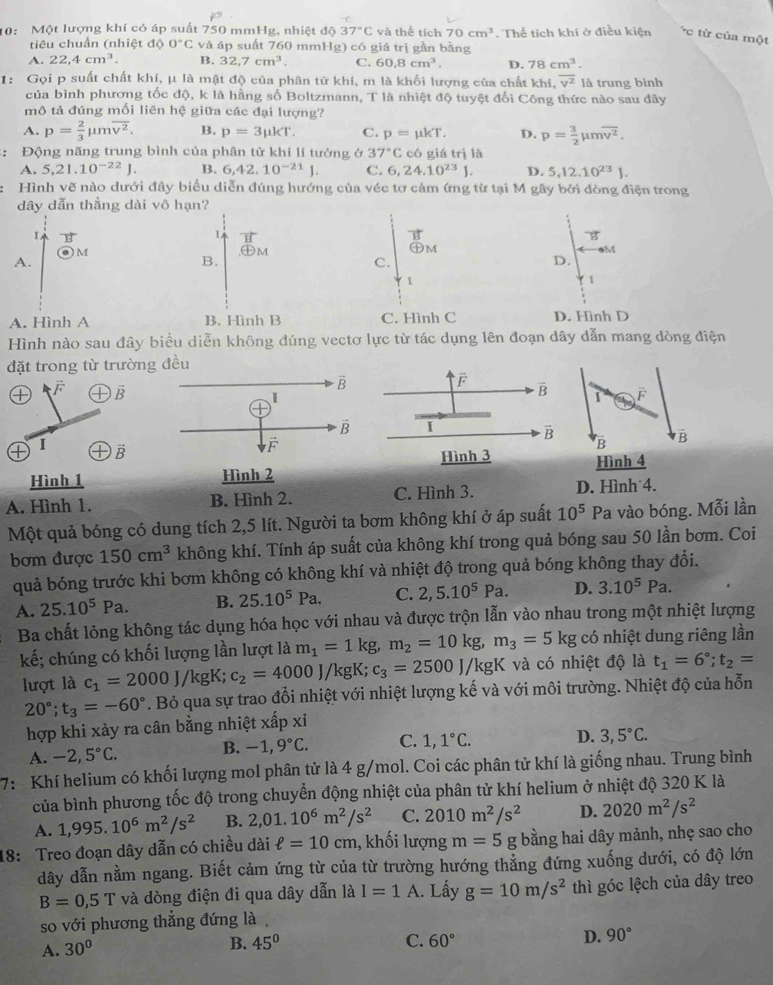 10: Một lượng khí có áp suất 750 mmHg, nhiệt độ 37°C và thể tích 70cm^3. Thể tích khí ở điều kiện overline 'C từ của một
tiêu chuẩn (nhiệt độ 0°C và áp suất 760 mmHg) có giá trị gần bằng
A. 22,4cm^3. B. 32,7cm^3. C. 60,8cm^3. D. 78cm^3.
1: Gọi p suất chất khí, μ là mật độ của phân tử khí, m là khối lượng của chất khí, overline v^2 là trung bình
của bình phương tốc độ, k là hằng số Boltzmann, T là nhiệt độ tuyệt đối Công thức nào sau đây
mô tả đúng mối liên hệ giữa các đại lượng?
A. p= 2/3 mu moverline v^2. B. p=3mu kT. C. p=mu kT. D. p= 3/2 mu moverline v^2.
:: Động năng trung bình của phân tử khí lí tưởng ở 37°C có giá trị là
A. 5,21.10^(-22)J. B. 6,42.10^(-21)J. C. 6,24.10^(23)J. D. 5,12.10^(23)J.
Hình vẽ nào dưới đây biểu diễn đúng hướng của véc tơ cảm ứng từ tại M gây bởi đòng điện trong
dây dẫn thẳng dài vô hạn?
I B
vector H
vector B
B
M
oplus M
oplus M
eM
A.
B.
C.
D.
I
1
A. Hình A B. Hình B C. Hình C D. Hình D
Hình nào sau đây biểu diễn không đúng vectơ lực từ tác dụng lên đoạn dây dẫn mang dòng điện
đặt trong từ trường đều
F vector B
I vector B
Hình 1 Hình 2
A. Hình 1. B. Hình 2. C. Hình 3. D. Hình 4.
Một quả bóng có dung tích 2,5 lít. Người ta bơm không khí ở áp suất 10^5P a vào bóng. Mỗi lần
bơm được 150cm^3 không khí. Tính áp suất của không khí trong quả bóng sau 50 lần bơm. Coi
quả bóng trước khi bơm không có không khí và nhiệt độ trong quả bóng không thay đổi.
A. 25.10^5Pa. B. 25.10^5Pa.
C. 2,5.10^5Pa. D. 3.10^5Pa.
Ba chất lỏng không tác dụng hóa học với nhau và được trộn lẫn vào nhau trong một nhiệt lượng
kế; chúng có khối lượng lần lượt là m_1=1kg,m_2=10kg,m_3=5kg có nhiệt dung riêng lần
lượt là c_1=2000J/kgK; c_2=4000J/kgK;c_3=2500J/kgK K và có nhiệt độ là t_1=6°;t_2=
20°;t_3=-60°. Bỏ qua sự trao đổi nhiệt với nhiệt lượng kế và với môi trường. Nhiệt độ của hỗn
hợp khi xảy ra cân bằng nhiệt xấp xi
A. -2,5°C. B. -1,9°C.
D.
C. 1,1°C. 3,5°C.
7: Khí helium có khối lượng mol phân tử là 4 g/mol. Coi các phân tử khí là giống nhau. Trung bình
của bình phương tốc độ trong chuyển động nhiệt của phân tử khí helium ở nhiệt độ 320 K là
A. 1,995.10^6m^2/s^2 B. 2,01.10^6m^2/s^2 C. 2010m^2/s^2 D. 2020m^2/s^2
18: Treo đoạn dây dẫn có chiều dài ell =10cm , khối lượng m=5g; bằng hai dây mảnh, nhẹ sao cho
dây dẫn nằm ngang. Biết cảm ứng từ của từ trường hướng thẳng đứng xuống dưới, có độ lớn
B=0,5T và dòng điện đi qua dây dẫn là I=1A. Lấy g=10m/s^2th thì góc lệch của dây treo
so với phương thẳng đứng là,
A. 30°
B. 45° C. 60°
D. 90°