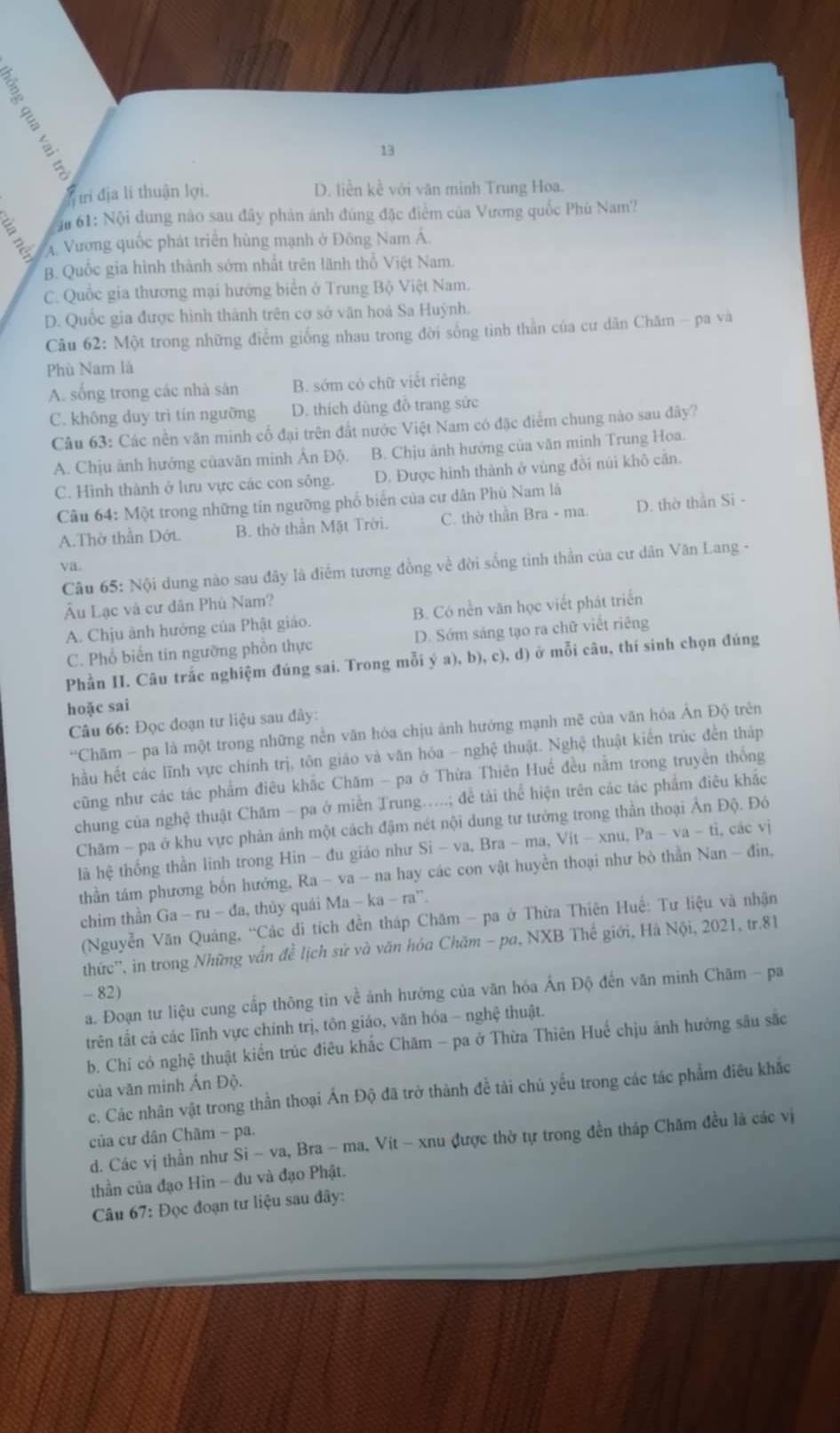 13
trí địa lí thuận lợi. D. liền kề với văn minh Trung Hoa.
61: Nội dung nào sau đây phản ánh đúng đặc điểm của Vương quốc Phú Nam?
A. Vương quốc phát triển hùng mạnh ở Đông Nam Á.
B. Quốc gia hình thành sớm nhất trên lãnh thổ Việt Nam.
C. Quốc gia thương mại hướng biển ở Trung Bộ Việt Nam.
D. Quốc gia được hình thành trên cơ sở văn hoà Sa Huỳnh.
Câu 62: Một trong những điểm giống nhau trong đời sống tình thằn của cư dân Chăm - pa và
Phù Nam là
A. sống trong các nhà sản B. sớm có chữ viết riêng
C. không duy trì tín ngưỡng D. thích dùng đồ trang sức
Câu 63: Các nền văn minh cổ đại trên đất nước Việt Nam có đặc điểm chung nào sau đây?
A. Chịu ảnh hướng củavăn minh Ân Độ. B. Chịu ảnh hướng của văn minh Trung Hoa.
C. Hình thành ở lưu vực các con sông. D. Được hình thành ở vùng đồi núi khô cản.
Câu 64: Một trong những tín ngưỡng phố biển của cư dân Phù Nam là
A.Thờ thần Dớt. B. thờ thần Mặt Trời. C. thờ thần Bra - ma. D. thờ thần Si -
va.
Câu 65: Nội dung nào sau đây là điểm tương đồng về đời sống tinh thần của cư dân Văn Lang -
Âu Lạc và cư dân Phù Nam?
A. Chịu ảnh hưởng của Phật giáo. B. Có nền văn học viết phát triển
C. Phổ biến tin ngường phồn thực D. Sớm sáng tạo ra chữ viết riêng
Phần II. Câu trắc nghiệm đúng sai. Trong mỗi ý a).b).c ), d) ở mỗi câu, thí sinh chọn đúng
hoặc sai
Câu 66: Đọc đoạn tư liệu sau đây:
'Chăm - pa là một trong những nền văn hóa chịu ảnh hướng mạnh mẽ của văn hỏa Ản Độ trên
hầu hết các lĩnh vực chính trị, tôn giáo và văn hóa - nghệ thuật. Nghệ thuật kiến trúc đến tháp
cũng như các tác phẩm điêu khắc Chăm - pa ở Thừa Thiên Huế đều nằm trong truyền thống
chung của nghệ thuật Chăm - pa ở miền Trung.....; để tài thể hiện trên các tác phẩm điêu khắc
Chăm - pa ở khu vực phản ánh một cách đậm nét nội dung tư tướng trong thần thoại Ân Độ. Đó
là hệ thống thần linh trong Hin - đu giáo như Si-va,Bra-ma,Vit-xnu,Pa-va-ti,.các vị
thần tâm phương bốn hướng,  1 Ra-va-na a hay các con vật huyền thoại như bò thần Nan - đin,
chim thân Ga-ru-da,thi y quái Ma-ka-ra^n.
(Nguyễn Văn Quảng, “Các di tích đền tháp Chăm - pa ở Thừa Thiên Huế: Tư liệu và nhận
thức'', in trong Những vấn đề lịch sử và văn hóa Chăm - pa, NXB Thế giới, Hà Nội, 2021, tr.81
- 82)
a. Đoạn tư liệu cung cấp thông tin về ảnh hưởng của văn hóa Ấn Độ đến văn minh Chãm - pa
trên tất cả các lĩnh vực chính trị, tôn giáo, văn hóa - nghệ thuật.
b. Chí có nghệ thuật kiển trúc điêu khắc Chăm - pa ở Thừa Thiên Huế chịu ánh hưởng sâu sắc
của văn minh Ấn Độ.
c. Các nhân vật trong thần thoại Ấn Độ đã trở thành đề tài chủ yếu trong các tác phẩm điêu khắc
của cư dân Chãm - pa.
d. Các vị thần như Si-va , Bra - ma, Vít - xnu được thờ tự trong đền tháp Chăm đều là các vị
thần của đạo Hin - đu và đạo Phật.
Câu 67: Đọc đoạn tư liệu sau đây: