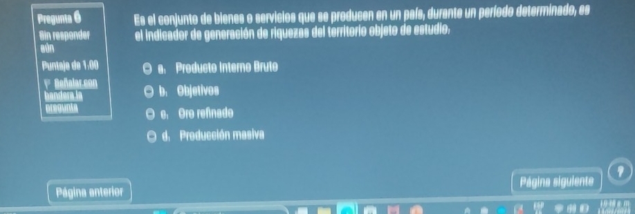 Pregunta 6 Es el conjunto de blenes o servicios que se producen en un país, durante un período determinado, es
Sin responder el indicador de generación de riquezas del territorio objeto de estudio,
aún
Puntaje de 1:00 a Producto Interno Brute
1 Beñalar.con b. Objetivos
bandera la
pregunta e, Ore refnade
d. Producción masiva
Página anterior Página siguiente