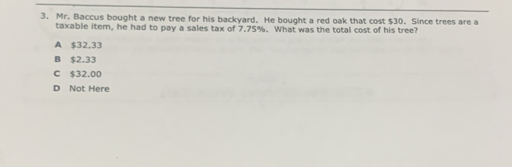 Mr. Baccus bought a new tree for his backyard. He bought a red oak that cost $30. Since trees are a
taxable item, he had to pay a sales tax of 7.75%. What was the total cost of his tree?
A $32,33
B $2.33
C $32.00
D Not Here