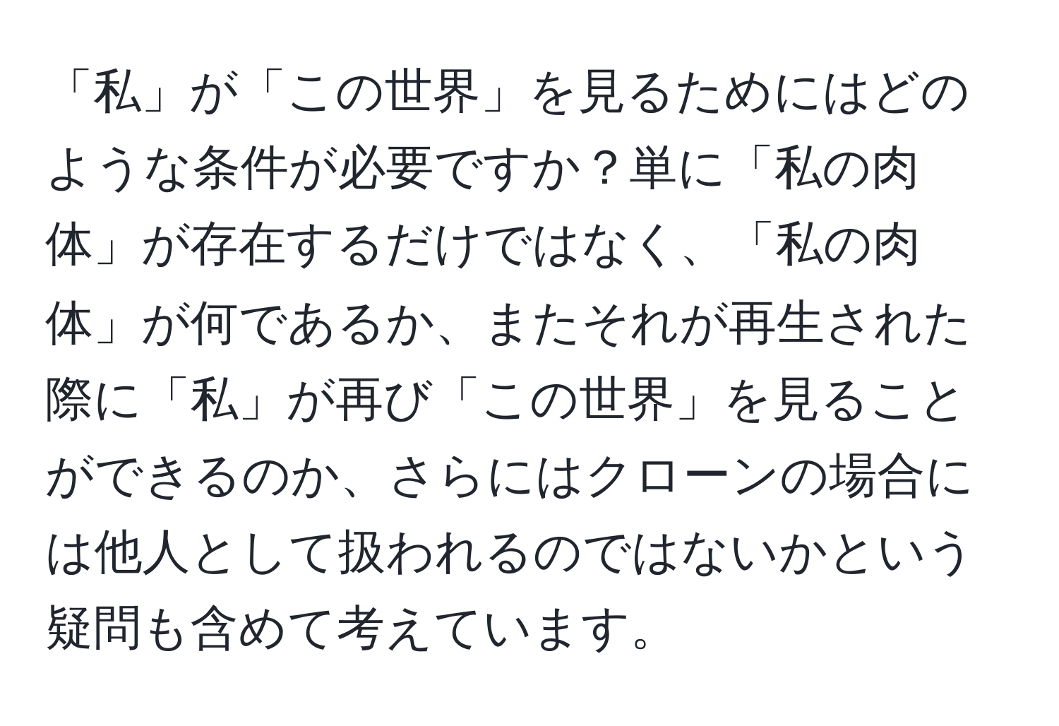 「私」が「この世界」を見るためにはどのような条件が必要ですか？単に「私の肉体」が存在するだけではなく、「私の肉体」が何であるか、またそれが再生された際に「私」が再び「この世界」を見ることができるのか、さらにはクローンの場合には他人として扱われるのではないかという疑問も含めて考えています。