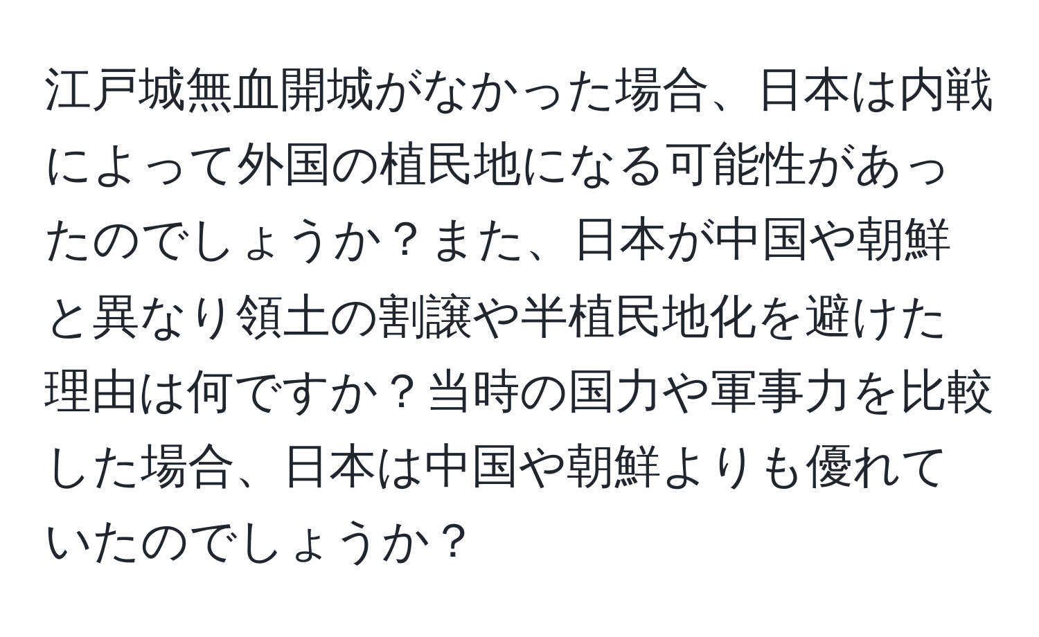 江戸城無血開城がなかった場合、日本は内戦によって外国の植民地になる可能性があったのでしょうか？また、日本が中国や朝鮮と異なり領土の割譲や半植民地化を避けた理由は何ですか？当時の国力や軍事力を比較した場合、日本は中国や朝鮮よりも優れていたのでしょうか？