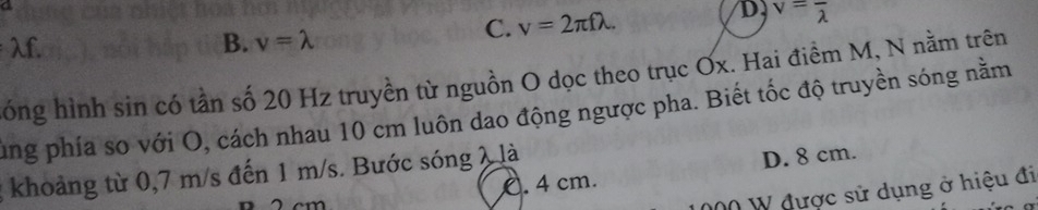 lambda f.
B. v=lambda
C. v=2π flambda.
D v=frac lambda 
óng hình sin có tần số 20 Hz truyền từ nguồn O dọc theo trục Ox. Hai điểm M, N nằm trên
ung phía so với O, cách nhau 10 cm luôn dao động ngược pha. Biết tốc độ truyền sóng nằm
C. 4 cm. D. 8 cm.
; khoảng từ 0,7 m/s đến 1 m/s. Bước sóng 2 là
00 W được sử dụng ở hiệu đi