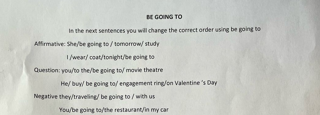 BE GOING TO 
In the next sentences you will change the correct order using be going to 
Affirmative: She/be going to / tomorrow/ study 
I /wear/ coat/tonight/be going to 
Question: you/to the/be going to/ movie theatre 
He/ buy/ be going to/ engagement ring/on Valentine ’s Day 
Negative they/traveling/ be going to / with us 
You/be going to/the restaurant/in my car