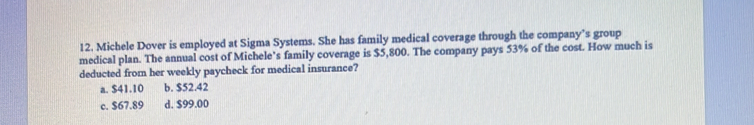 Michele Dover is employed at Sigma Systems. She has family medical coverage through the company’s group
medical plan. The annual cost of Michele’s family coverage is $5,800. The company pays 53% of the cost. How much is
deducted from her weekly paycheck for medical insurance?
a. $41.10 b. $52.42
c. $67.89 d. $99.00