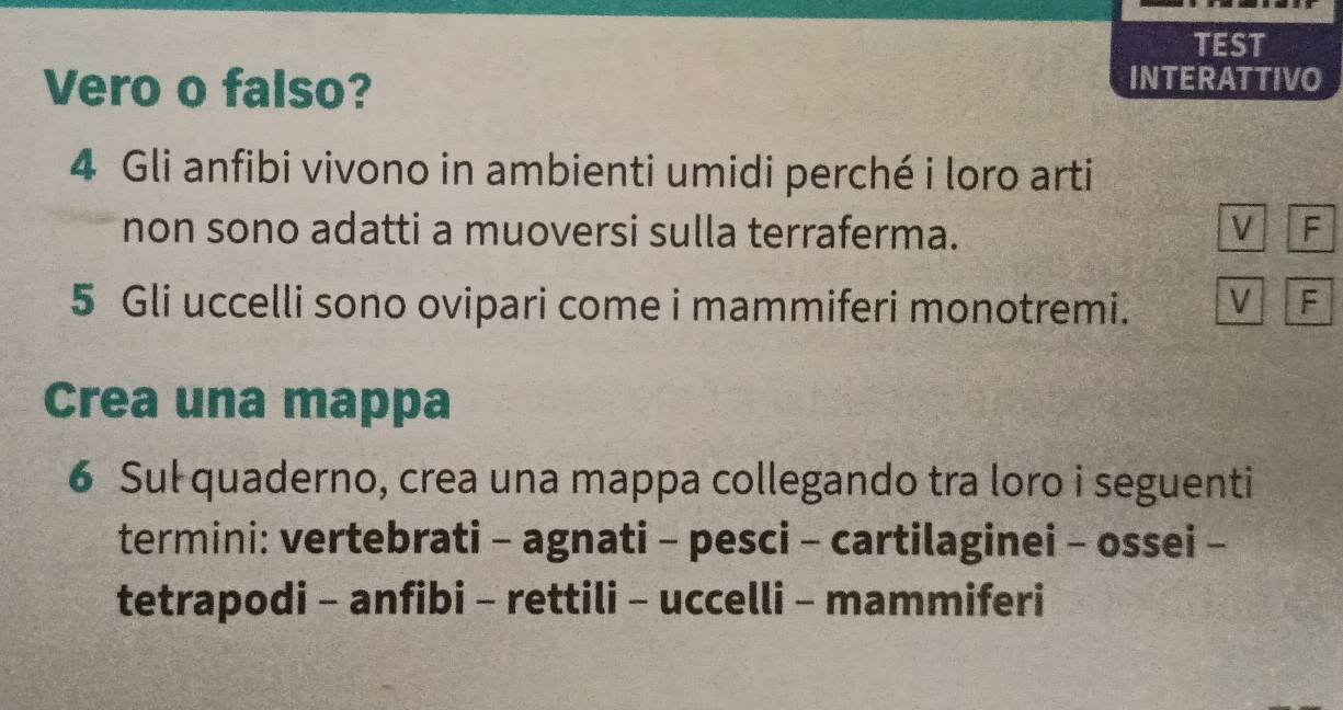 TEST 
Vero o falso? 
INTERATTIVO
4 Gli anfibi vivono in ambienti umidi perché i loro arti 
non sono adatti a muoversi sulla terraferma. V F 
5 Gli uccelli sono ovipari come i mammiferi monotremi. V F 
Crea una mappa 
6 Sul quaderno, crea una mappa collegando tra loro i seguenti 
termini: vertebrati - agnati - pesci - cartilaginei - ossei - 
tetrapodi - anfibi - rettili - uccelli - mammiferi