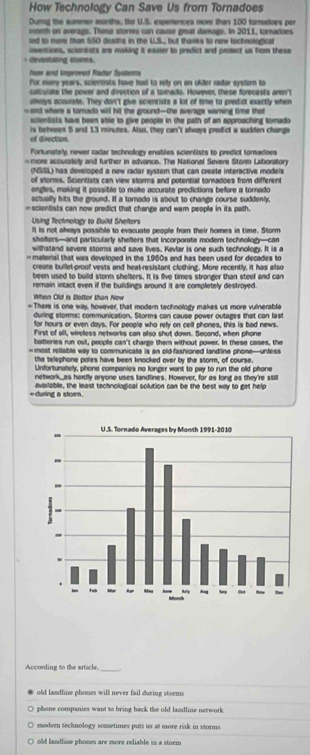 How Technology Can Save Us from Tornadoes
Dunng the summer munths, the U.S. expenences more than 100 tornadoes per
month on average. Thase storres can cause geat damage. In 2011, tornadoes
led to more than 550 deaths in the U.S. but thanks to new technological
inventions, scientists are making it easier to predict and protect us from these
+ devantating stams.
New and improwed Rador Systems
For many years, scienosts have had to rely on an older radar systern to
calculate the power and direction of a tornado. However, these forecasts aren't
always accurale. They don'( give scientists a lot of time to predict exactly when
- aad where a tomada will hit the ground—the averags waring time that
ssientists have been able to give people in the path of an approaching tornado 
is between 5 and 13 minutes. Also, they can't always predict a sudden chango
of direction.
Fortunately newer radar technology enables scientists to predict tornadoes
more accurately and further in advance. The National Severe Storm Laboratory
(NSSL) has developed a new radar system that can create interactive models
of storms. Scientists can view storms and potential tornadoes from different
engles, making it possible to make accurate predictions before a tornado
actually hits the ground. If a tornado is about to change course suddenly,
=scientists can now predict that change and warn people in its path.
Using Technology to Build Sheftors
It is not always possible to evacuate people from their homes in time. Storm
shelters—and particularly shelters that incorporate modern technology—can
withstand severe storms and save lives. Kevlar is one such technology. It is a
material that was developed in the 1960s and has been used for decades to
create bullet-proof vests and heat-resistant clothing. More recently, it has also
been used to build storm shelters. It is five times stronger than steel and can
remain intact even if the buildings around it are completely destroyed.
When Old is Botter than New
=There is one way, however, that modern technology makes us more vulnerable
during storms: communication, Storms can cause power outages that can last
for hours or even days. For people who rely on cell phones, this is bad news.
First of all, wireless networks can also shut down. Second, when phone
batteries run out, people can't charge ther without power. In these cases, the
= most reliable way to communicate is an old-fashioned landline phone—unless
the telephone poles have been knocked over by the storm, of course.
Unfortunately, phone companies no longer want to pay to run the old phone
network_ as hardly anyone uses landlines. However, for as long as they're still
available, the least technological solution can be the best way to get help