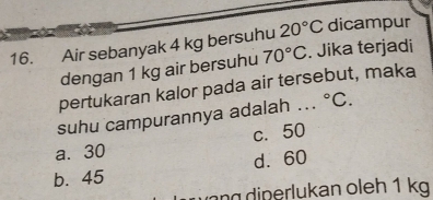 Air sebanyak 4 kg bersuhu 20°C dicampur
dengan 1 kg air bersuhu 70°C. Jika terjadi
pertukaran kalor pada air tersebut, maka
suhu campurannya adalah ... ^circ C.
a. 30 c. 50
b. 45 d. 60
ng diperlukan oleh 1 kg