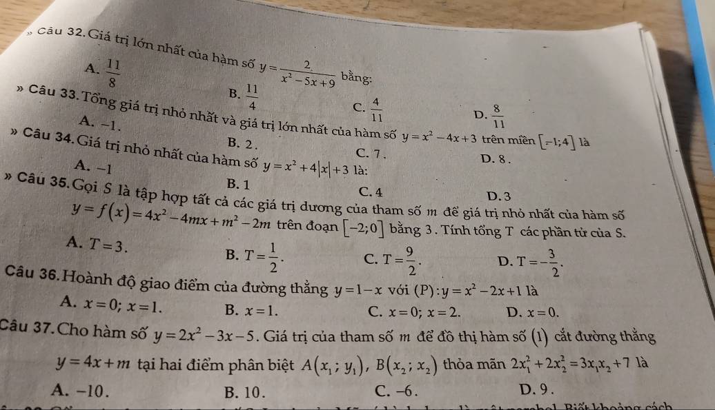 Cầu 32. Giá trị lớn nhất của hàm số y= 2/x^2-5x+9  bằng:
A.  11/8  B.  11/4 
C.  4/11 
D.  8/11 
* Câu 33. Tổng giá trị nhỏ nhất và giá trị lớn nhất của hàm số y=x^2-4x+3 trên miền [-1;4] là
A. -1.
# Câu 34.Giá trị nhỏ nhất của hàm số y=x^2+4|x|+3 là:
B. 2 . C. 7 . D. 8 .
A. −1
B. 1 C. 4
# Câu 35.Gọi S là tập hợp tất cả các giá trị dương của tham số m để giá trị nhỏ nhất của hàm số D. 3
y=f(x)=4x^2-4mx+m^2-2m trên đoạn [-2;0] bằng 3 . Tính tổng T các phần tử của S.
A. T=3. B. T= 1/2 .
C. T= 9/2 . T=- 3/2 .
D.
Câu 36.Hoành độ giao điểm của đường thắng y=1-x với (P):y=x^2-2x+1 là
A. x=0;x=1. B. x=1.
C. x=0;x=2. D. x=0.
Câu 37.Cho hàm số y=2x^2-3x-5. Giá trị của tham số m để đồ thị hàm số (1) cắt đường thẳng
y=4x+m tại hai điểm phân biệt A(x_1;y_1),B(x_2;x_2) thỏa mãn 2x_1^(2+2x_2^2=3x_1)x_2+7 là
A. -10. B. 10. C. -6. D. 9 .
n g  c ách