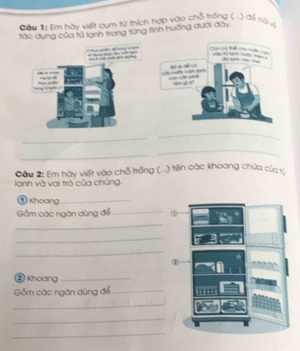 ầu #: Em hãy viết cụm từ thích hợp vào chỗ trống (...) để nói vệ 
tắc dụng của tủ lạnh trong từng tình huống dưới đây. 
Can có thể cho nước tram 
* Đục qhán dả tong v tnh * ng đợc Bu Mơ ng 
vào tử lạnh hoặc thêm 1 đã tanh vào nhe 
1à 1 mể thất 1h đg 
Đốc nước cam tạnh Bố cá để có 
c 
con cần phải 

tong t lae a làm gi at 
_ 
_ 
_ 
_ 
Câu 2: Em hãy viết vào chỗ trống (...) tên các khoang chúa của tỷ 
lạnh và vai trò của chúng. 
① Khoang_ 
Gồm các ngăn dùng để_ 
_ 
_ 
_ 
② Khoang_ 
Gồm các ngăn dùng để_ 
_ 
_ 
_