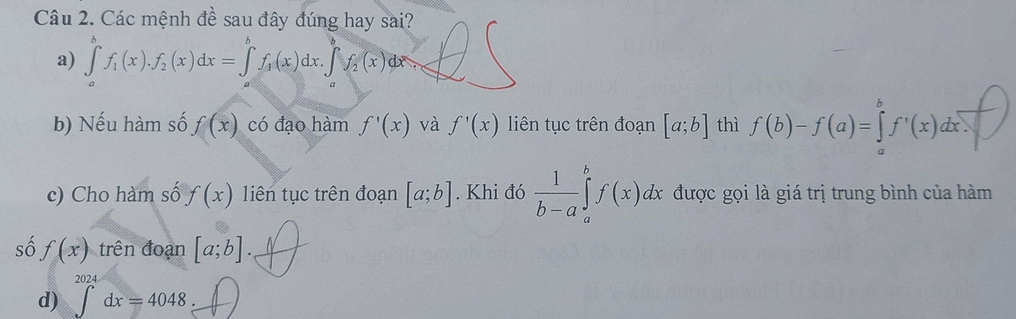 Các mệnh đề sau đây đúng hay sai?
a) ∈tlimits _a^(bf_1)(x).f_2(x)dx=∈tlimits _a^(bf_1)(x)dx.∈t _a^(bf_2)(x)dx. 
b) Nếu hàm số f(x) có đạo hàm f'(x) và f'(x) liên tục trên đoạn [a;b] thì f(b)-f(a)=∈tlimits _a^(bf'(x)dx
c) Cho hàm số f(x) liên tục trên đoạn [a;b]. Khi đó frac 1)b-a∈tlimits _a^bf(x)dx được gọi là giá trị trung bình của hàm
số f(x) trên đoạn [a;b]. 
d) ∈tlimits _-^(2024)dx=4048.