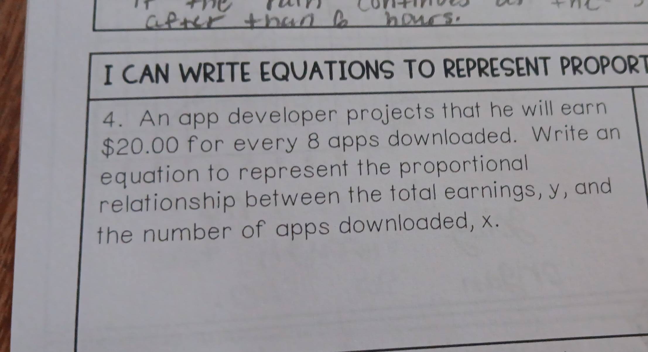 CAN WRITE EQUATIONS TO REPRESENT PROPORT 
4. An app developer projects that he will earn
$20.00 for every 8 apps downloaded. Write an 
equation to represent the proportional 
relationship between the total earnings, y, and 
the number of apps downloaded, x.