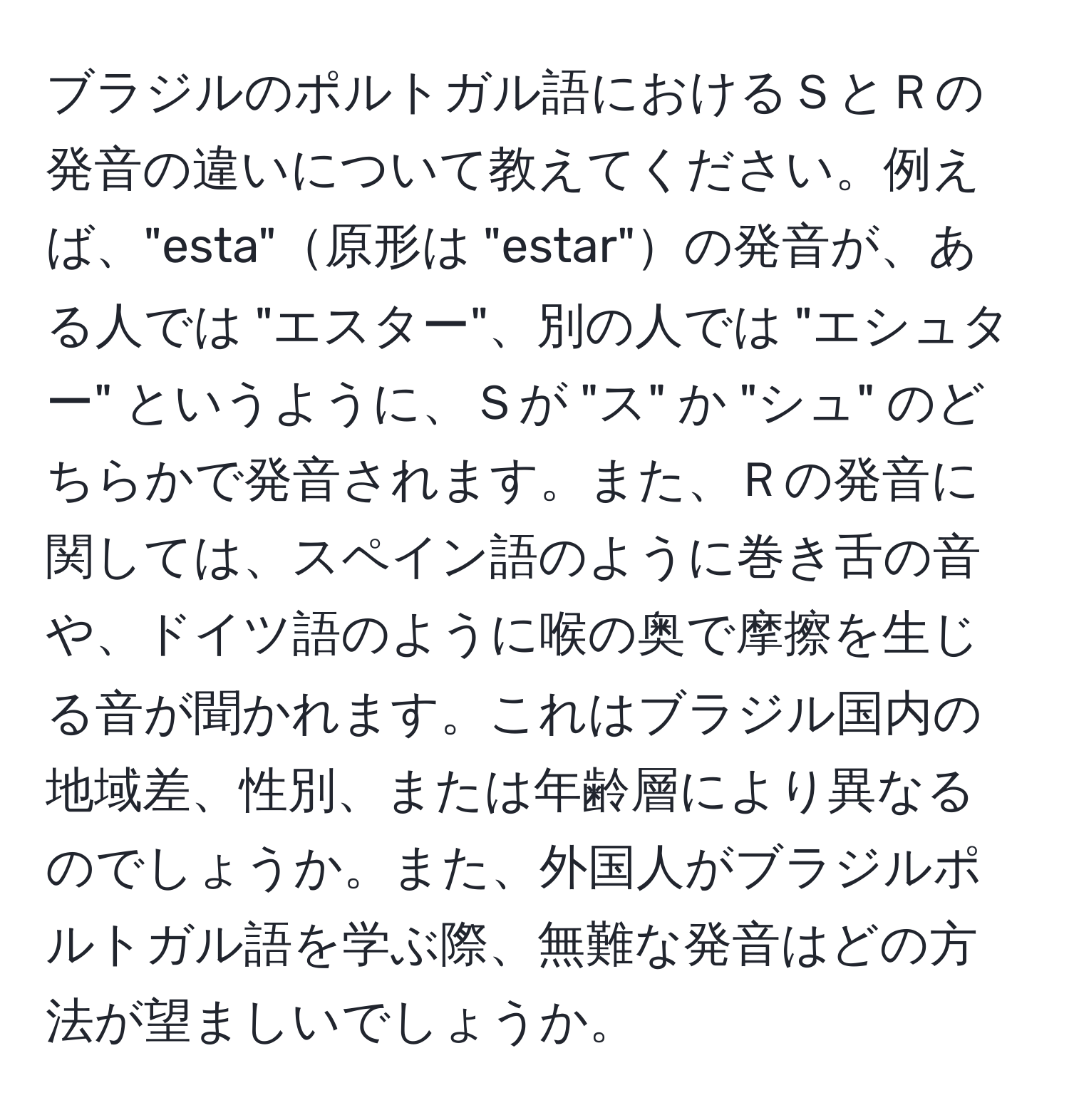 ブラジルのポルトガル語におけるＳとＲの発音の違いについて教えてください。例えば、"esta"原形は "estar"の発音が、ある人では "エスター"、別の人では "エシュター" というように、Ｓが "ス" か "シュ" のどちらかで発音されます。また、Ｒの発音に関しては、スペイン語のように巻き舌の音や、ドイツ語のように喉の奥で摩擦を生じる音が聞かれます。これはブラジル国内の地域差、性別、または年齢層により異なるのでしょうか。また、外国人がブラジルポルトガル語を学ぶ際、無難な発音はどの方法が望ましいでしょうか。