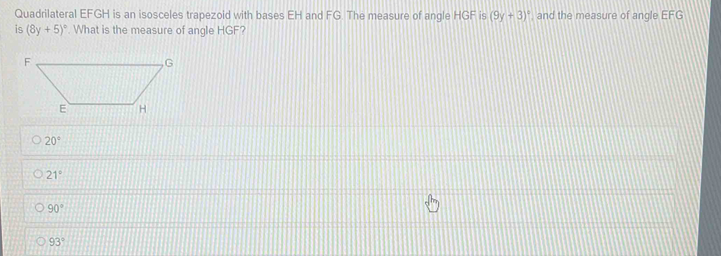 Quadrilateral EFGH is an isosceles trapezoid with bases EH and FG. The measure of angle HGF is (9y+3)^circ  , and the measure of angle EFG
is (8y+5)^circ . What is the measure of angle HGF?
20°
21°
90°
93°