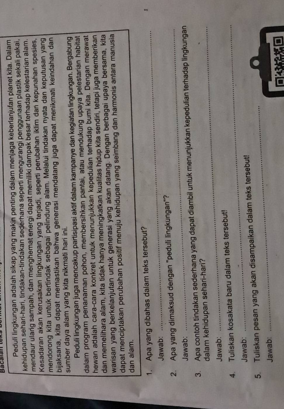 Bacalan tex
Peduli lingkungan adalah sikap yang makin penting dalam menjaga keberlanjufan planet kita. Dalam
kehidupan sehari-hari, tindakan-tindakan sederhana seperti mengurangi penggunaan plastik sekali pakai,
mendaur ulang sampah, dan menghemat energi dapat memiliki dampak besar terhadap kelestarian alam.
Kesadaran akan kerusakan lingkungan yang terjadi, seperti perubahan iklim dan kepunahan spesies,
mendorong kita untuk bertindak sebagai pelindung alam. Melalui tindakan nyata dan keputusan yang
bijaksana, kita dapat memastikan bahwa generasi mendatang juga dapat menikmati keindahan dan
sumber daya alam yang kita nikmati hari ini.
Peduli lingkungan juga mencakup partisipasi aktif dalam kampanye dan kegiatan lingkungan. Bergabung
dalam program penanaman pohon, membersihkan pantai, atau mendukung upaya pelestarian habitat
hewan adalah cara-cara konkret untuk menunjukkan kepedulian terhadap bumi kita. Dengan merawat
dan memelihara alam, kita tidak hanya meningkatkan kualitas hidup kita sendiri, tetapi juga memberikan
warisan yang berkelanjutan untuk generasi yang akan datang. Dengan berbagai upaya bersama, kita
dapat menciptakan perubahan positif menuju kehidupan yang seimbang dan harmonis antara manusia
dan alam.
_
1. Apa yang dibahas dalam teks tersebut?
1
Jawab:
2. Apa yang dimaksud dengan "peduli lingkungan"?
Jawab:
3. Apa contoh tindakan sederhana yang dapat diambil untuk menunjukkan kepedulian terhadap lingkungan
dalam kehidupan sehari-hari?
Jawab:
4. Tuliskan kosakata baru dalam teks tersebut!
Jawab:
_
5. Tuliskan pesan yang akan disampaikan dalam teks tersebut!
Jawab:
■14 r