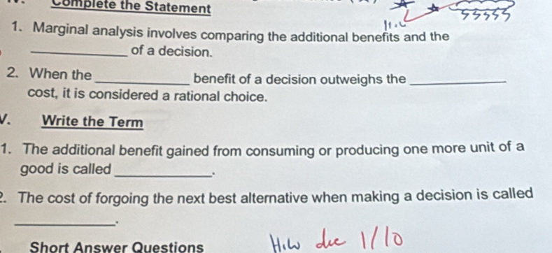 Complete the Statement 
1. Marginal analysis involves comparing the additional benefits and the 
_of a decision. 
2. When the_ benefit of a decision outweighs the_ 
cost, it is considered a rational choice. 
V. Write the Term 
1. The additional benefit gained from consuming or producing one more unit of a 
good is called_ 
. 
. The cost of forgoing the next best alternative when making a decision is called 
_. 
Short Answer Questions