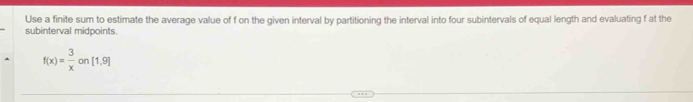 Use a finite sum to estimate the average value of f on the given interval by partitioning the interval into four subintervals of equal length and evaluating f at the 
subinterval midpoints.
f(x)= 3/x on[1,9]