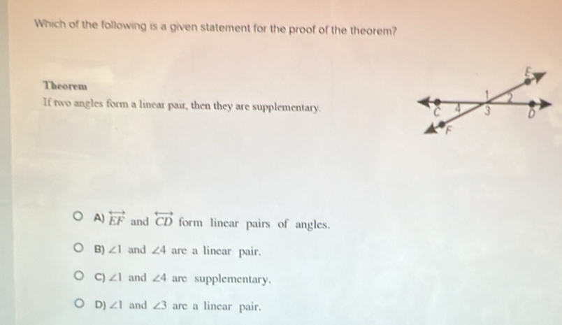 Which of the following is a given statement for the proof of the theorem?
Theorem
If two angles form a linear pair, then they are supplementary.
A) overleftrightarrow EF and overleftrightarrow CD form linear pairs of angles.
B) ∠ 1 and ∠ 4 are a linear pair.
C) ∠ 1 and ∠ 4 are supplementary.
D) ∠ 1 and ∠ 3 are a linear pair.